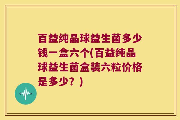 百益纯晶球益生菌多少钱一盒六个(百益纯晶球益生菌盒装六粒价格是多少？)