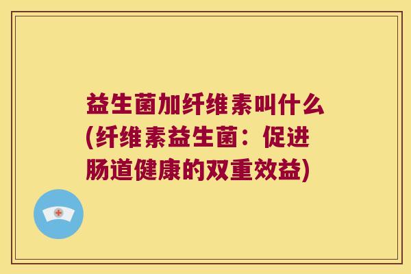 益生菌加纤维素叫什么(纤维素益生菌：促进肠道健康的双重效益)