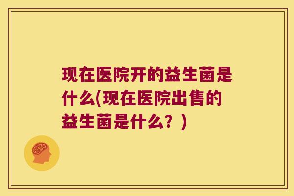 现在医院开的益生菌是什么(现在医院出售的益生菌是什么？)