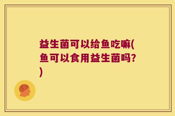 益生菌可以给鱼吃嘛(鱼可以食用益生菌吗?) 益生菌可以给鱼吃嘛(鱼可以食用益生菌吗?)