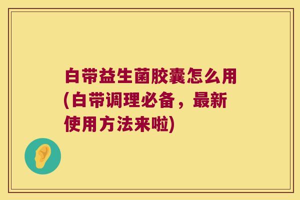 白带益生菌胶囊怎么用(白带调理必备，最新使用方法来啦)