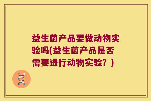 益生菌产品要做动物实验吗(益生菌产品是否需要进行动物实验？)
