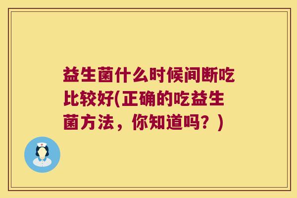 益生菌什么时候间断吃比较好(正确的吃益生菌方法，你知道吗？)