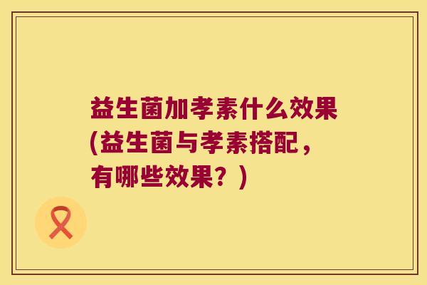 益生菌加孝素什么效果(益生菌与孝素搭配，有哪些效果？)