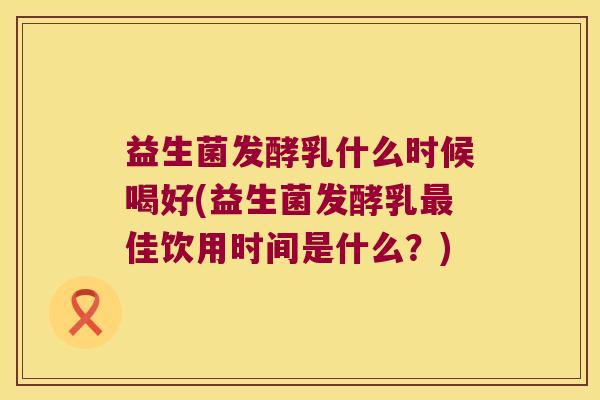 益生菌发酵乳什么时候喝好(益生菌发酵乳最佳饮用时间是什么？)