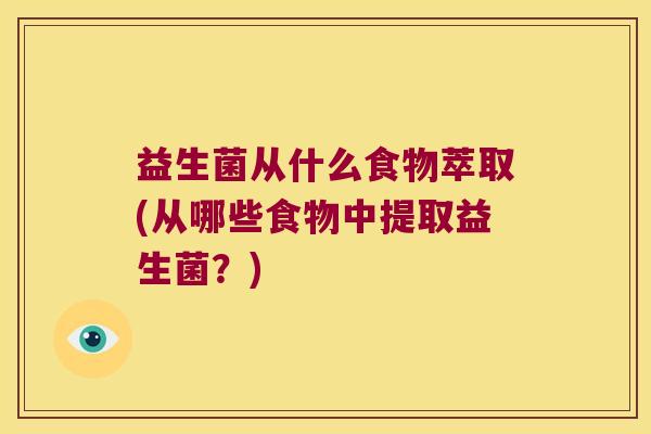益生菌从什么食物萃取(从哪些食物中提取益生菌？)