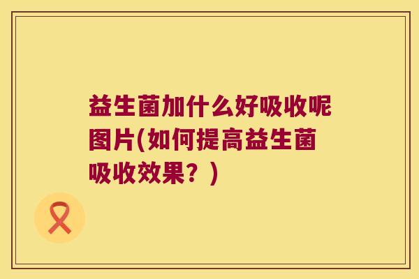 益生菌加什么好吸收呢图片(如何提高益生菌吸收效果？)