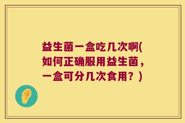 益生菌一盒吃几次啊(如何正确服用益生菌,一盒可分几次食用?) 益生菌一盒吃几次啊(如何正确服用益生菌,一盒可分几次食用?)