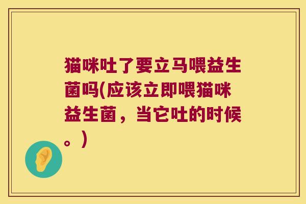 猫咪吐了要立马喂益生菌吗(应该立即喂猫咪益生菌，当它吐的时候。)