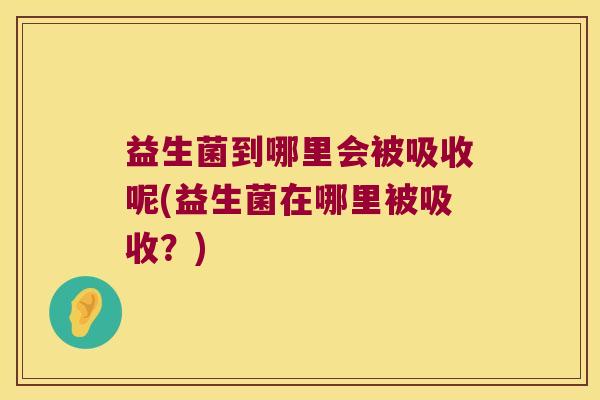 益生菌到哪里会被吸收呢(益生菌在哪里被吸收?) 益生菌到哪里会被吸收呢(益生菌在哪里被吸收?)