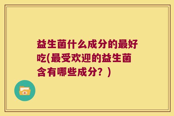 益生菌什么成分的最好吃(最受欢迎的益生菌含有哪些成分？)