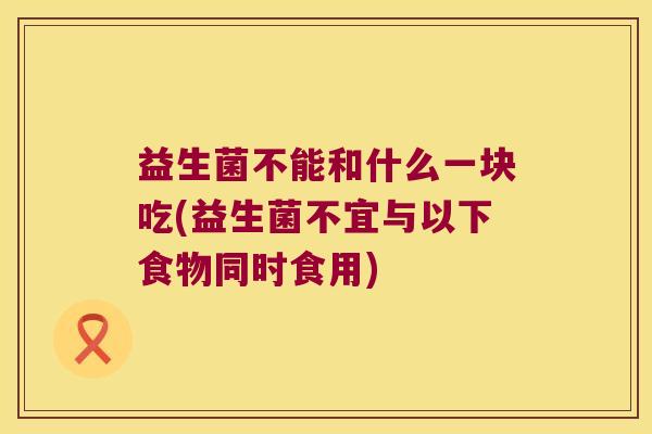 益生菌不能和什么一块吃(益生菌不宜与以下食物同时食用)