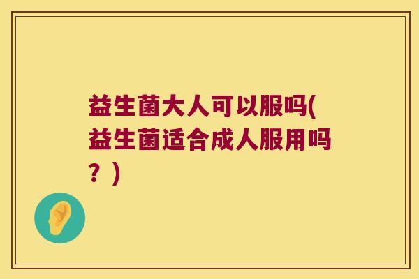 益生菌大人可以服吗(益生菌适合成人服用吗？)