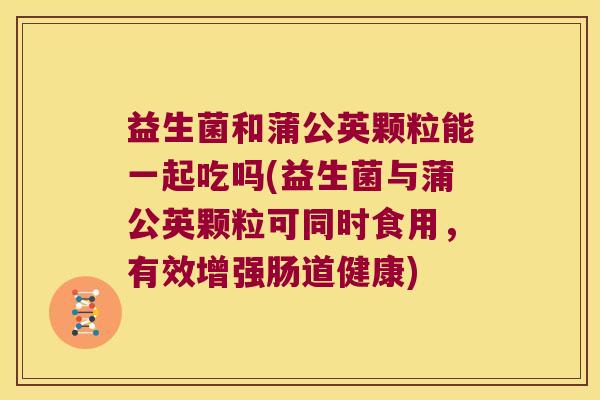 益生菌和蒲公英颗粒能一起吃吗(益生菌与蒲公英颗粒可同时食用，有效增强肠道健康)