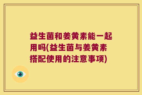 益生菌和姜黄素能一起用吗(益生菌与姜黄素搭配使用的注意事项)