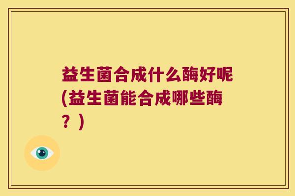 益生菌合成什么酶好呢(益生菌能合成哪些酶？)