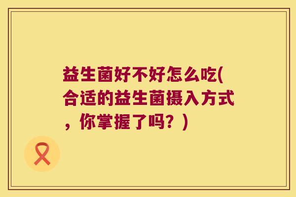 益生菌好不好怎么吃(合适的益生菌摄入方式,你掌握了吗?) 益生菌好不好怎么吃(合适的益生菌摄入方式,你掌握了吗?)