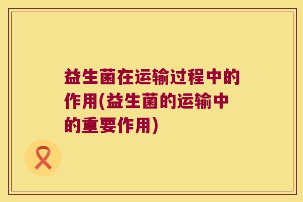 益生菌在运输过程中的作用(益生菌的运输中的重要作用)