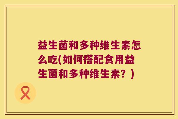 益生菌和多种维生素怎么吃(如何搭配食用益生菌和多种维生素？)