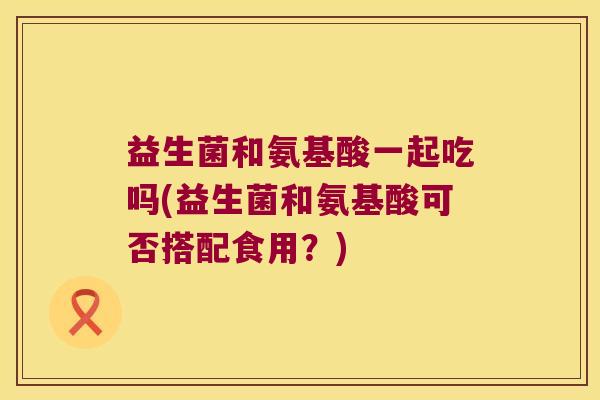 益生菌和氨基酸一起吃吗(益生菌和氨基酸可否搭配食用?) 益生菌和氨基酸一起吃吗(益生菌和氨基酸可否搭配食用?)