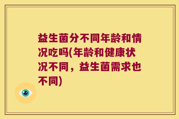益生菌分不同年龄和情况吃吗(年龄和健康状况不同，益生菌需求也不同)