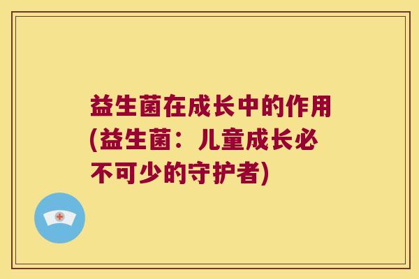 益生菌在成长中的作用(益生菌：儿童成长必不可少的守护者)