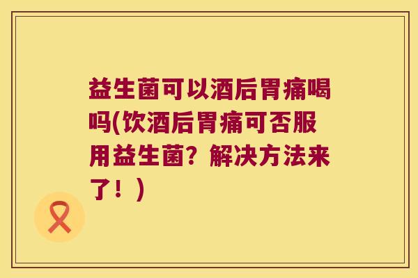 益生菌可以酒后胃痛喝吗(饮酒后胃痛可否服用益生菌？解决方法来了！)