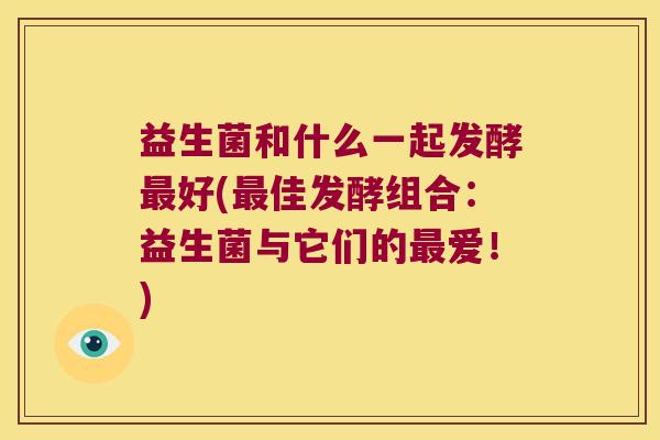 益生菌和什么一起发酵好(佳发酵组合:益生菌与它们的爱!) 益生菌和什么一起发酵好(佳发酵组合:益生菌与它们的爱!)