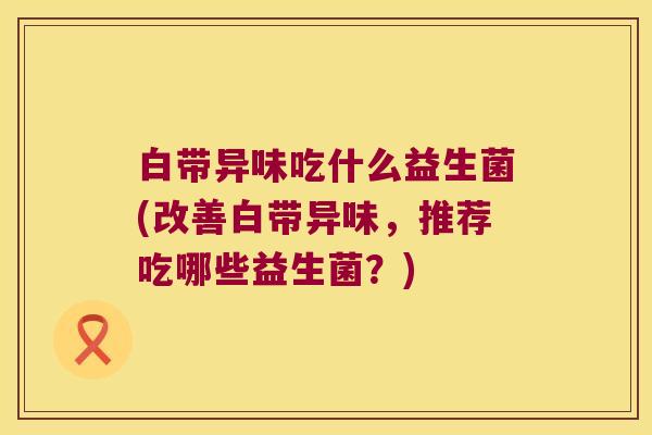 白带异味吃什么益生菌(改善白带异味，推荐吃哪些益生菌？)