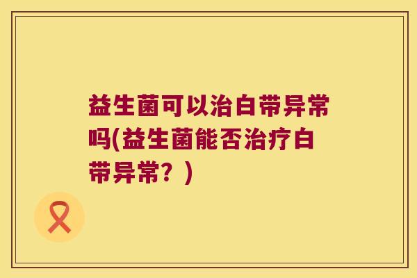 益生菌可以治白带异常吗(益生菌能否治疗白带异常？)