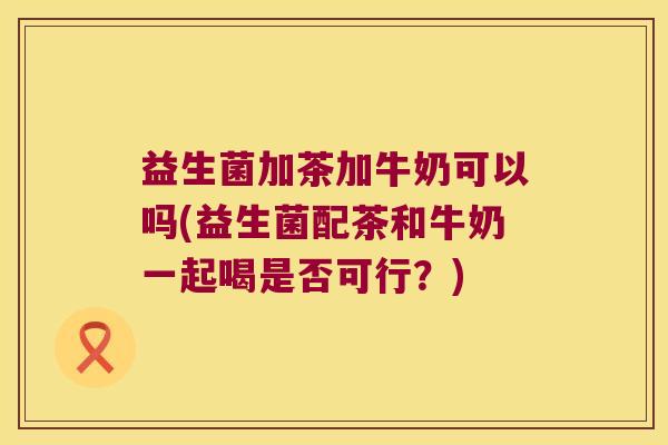 益生菌加茶加牛奶可以吗(益生菌配茶和牛奶一起喝是否可行？)