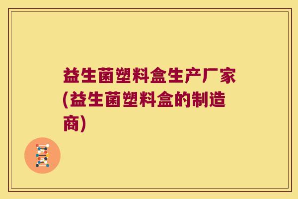 益生菌塑料盒生产厂家(益生菌塑料盒的制造商)