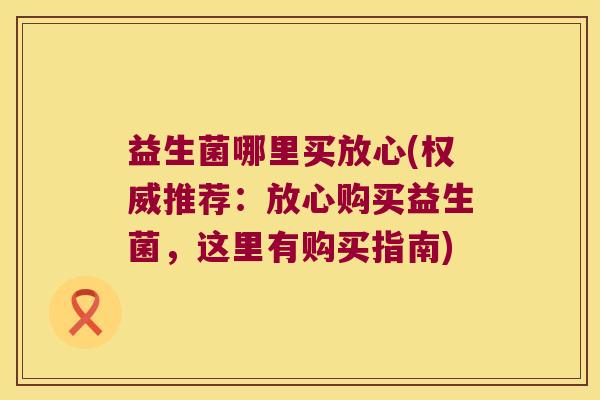 益生菌哪里买放心(权威推荐：放心购买益生菌，这里有购买指南)