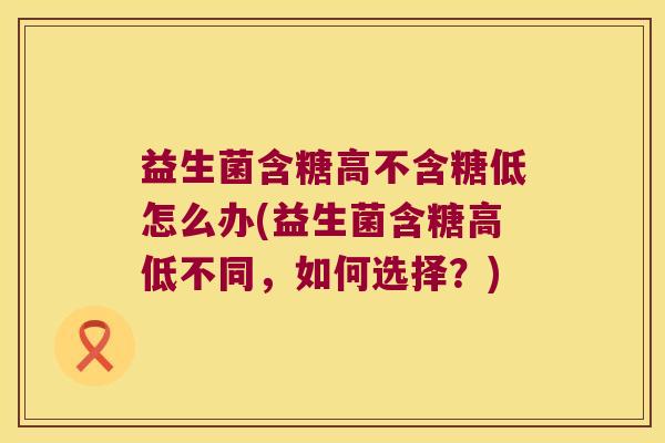益生菌含糖高不含糖低怎么办(益生菌含糖高低不同，如何选择？)