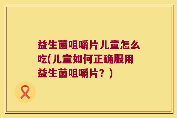 益生菌咀嚼片儿童怎么吃(儿童如何正确服用益生菌咀嚼片？)