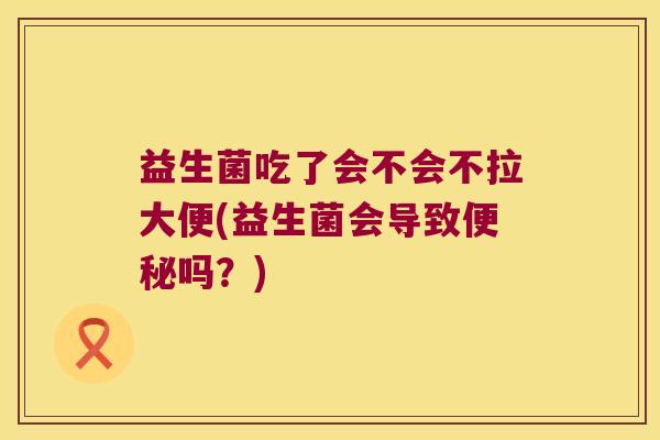 益生菌吃了会不会不拉大便(益生菌会导致便秘吗？)
