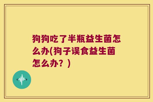 狗狗吃了半瓶益生菌怎么办(狗子误食益生菌怎么办？)