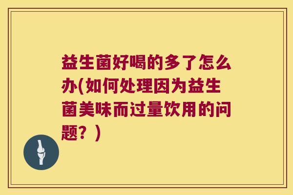 益生菌好喝的多了怎么办(如何处理因为益生菌美味而过量饮用的问题?) 益生菌好喝的多了怎么办(如何处理因为益生菌美味而过量饮用的问题?)