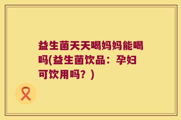 益生菌天天喝妈妈能喝吗(益生菌饮品：孕妇可饮用吗？)