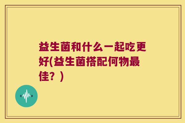 益生菌和什么一起吃更好(益生菌搭配何物最佳？)
