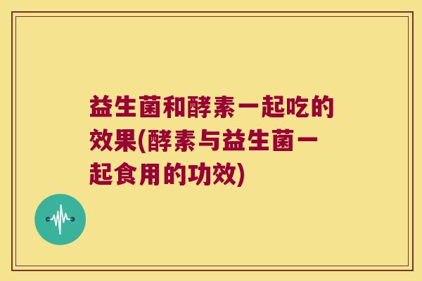 益生菌和酵素一起吃的效果(酵素与益生菌一起食用的功效)