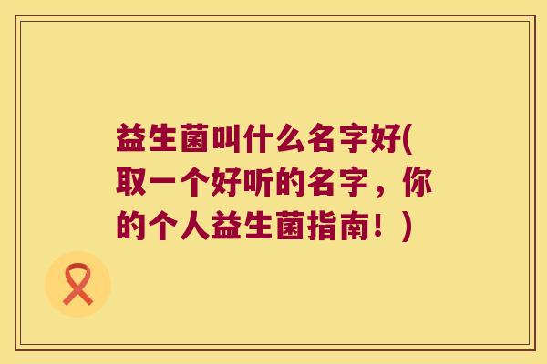 益生菌叫什么名字好(取一个好听的名字，你的个人益生菌指南！)