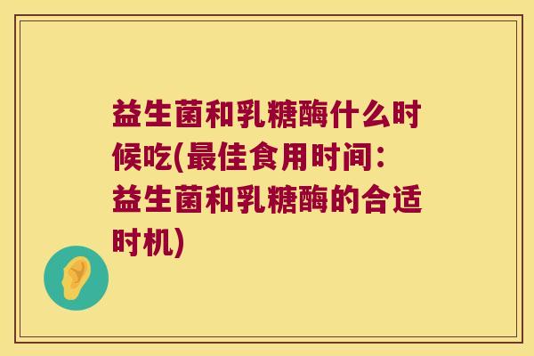 益生菌和乳糖酶什么时候吃(最佳食用时间：益生菌和乳糖酶的合适时机)