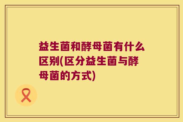 益生菌和酵母菌有什么区别(区分益生菌与酵母菌的方式)