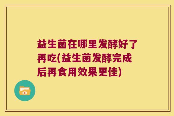 益生菌在哪里发酵好了再吃(益生菌发酵完成后再食用效果更佳)