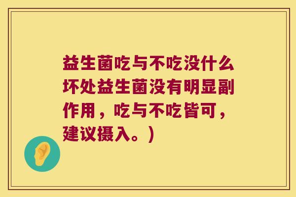 益生菌吃与不吃没什么坏处益生菌没有明显副作用,吃与不吃皆可,建议摄入。) 益生菌吃与不吃没什么坏处益生菌没有明显副作用,吃与不吃皆可,建议摄入。)