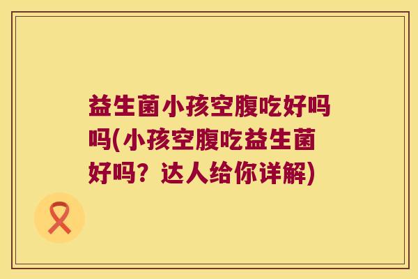 益生菌小孩空腹吃好吗吗(小孩空腹吃益生菌好吗？达人给你详解)