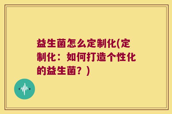 益生菌怎么定制化(定制化：如何打造个性化的益生菌？)