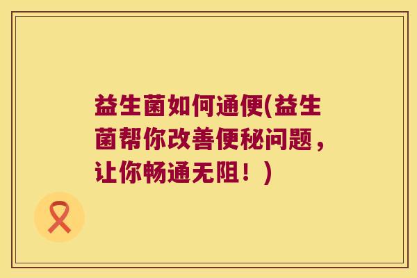 益生菌如何通便(益生菌帮你改善便秘问题，让你畅通无阻！)