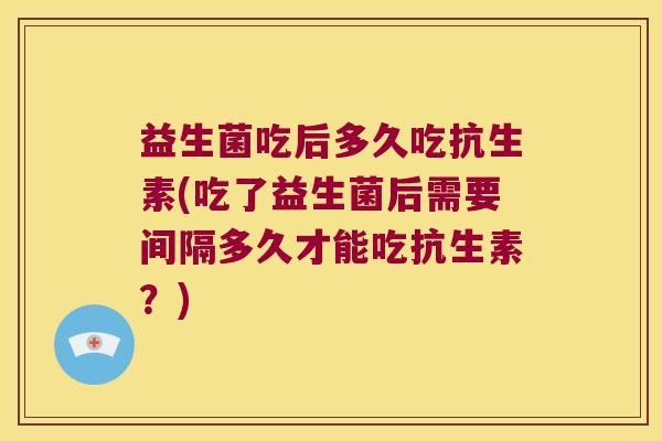 益生菌吃后多久吃抗生素(吃了益生菌后需要间隔多久才能吃抗生素？)